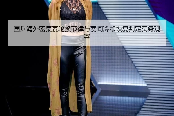 国乒海外密集赛轮换节律与赛间冷却恢复判定实务观察